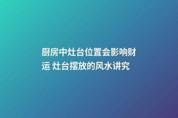 厨房中灶台位置会影响财运 灶台摆放的风水讲究